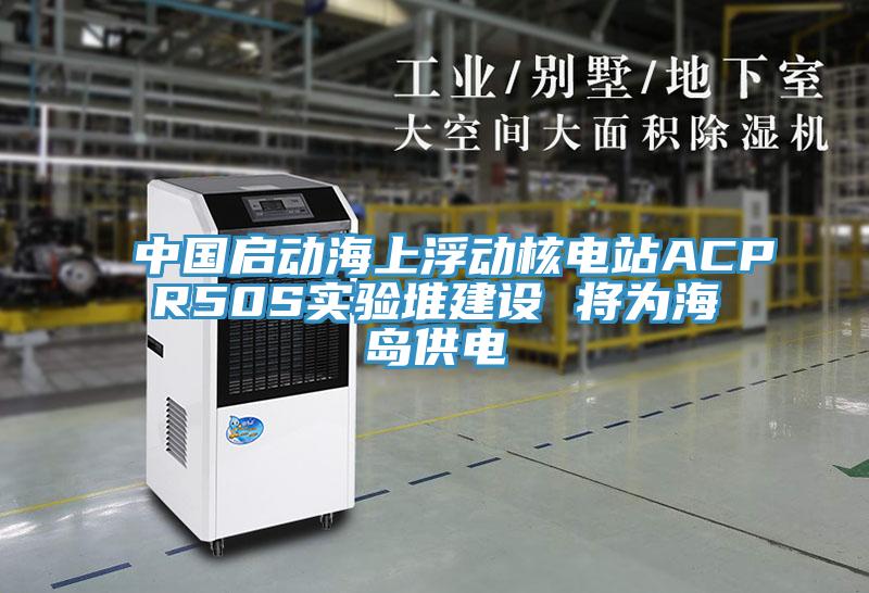 中國啟動海上浮動核電站ACPR50S實驗堆建設(shè) 將為海島供電
