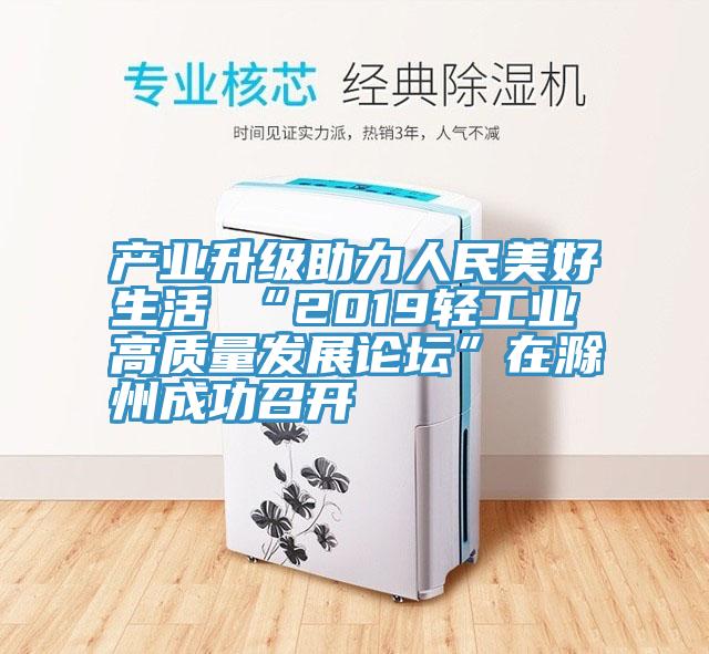 產(chǎn)業(yè)升級(jí)助力人民美好生活 “2019輕工業(yè)高質(zhì)量發(fā)展論壇”在滁州成功召開
