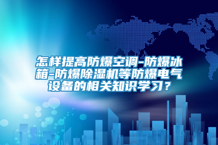 怎樣提高防爆空調-防爆冰箱-防爆除濕機等防爆電氣設備的相關知識學習？