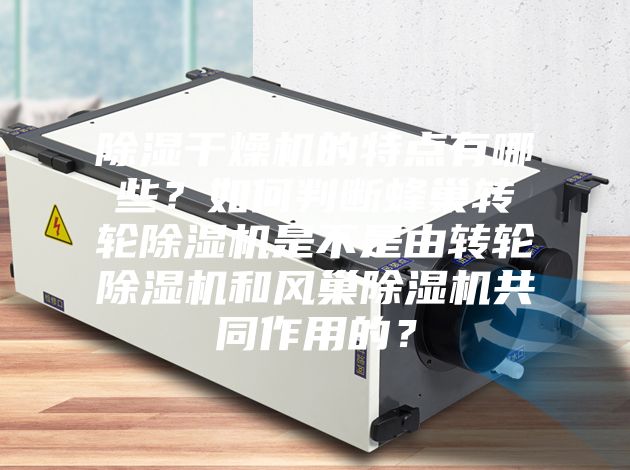 除濕干燥機的特點有哪些？如何判斷蜂巢轉輪除濕機是不是由轉輪除濕機和風巢除濕機共同作用的？